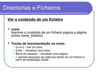 Directorias e Ficheiros
Ver o conteúdo de um ficheiro
 more
Imprime o conteúdo de um ficheiro página a página
(more nome_ficheiro)
 Teclas de movimentação no more:
 Q ou q – sair do more
 Enter – visualizar nova linha
 Barra de espaços – visualizar nova página
 /- permite pesquisar por palavras dentro de um ficheiro a
partir da localização actual.
 