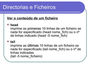 Directorias e Ficheiros
Ver o conteúdo de um ficheiro
 head
imprime as primeirasprimeiras 10 linhas de um ficheiro se
nada for especificado (head nome_fich) ou o nº
de linhas indicado (head -5 nome_fich)
 tail
imprime as últimasúltimas 10 linhas de um ficheiro se
nada for especificado (tail nome_fich) ou o nº de
linhas indicadas
(tail -5 nome_ficheiro)
 