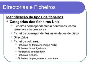 Directorias e Ficheiros
Identificação de tipos de ficheiros
 Categorias dos ficheiros Unix
 Ficheiros correspondentes a periféricos, como
terminais e impressoras
 Ficheiros correspondentes às unidades de disco
 Directórios
 Ficheiros vulgares:
 Ficheiros de texto em código ASCII
 Ficheiros de código fonte
 Programas de shell Unix
 Ficheiros binários
 Ficheiros de programas executáveis
 