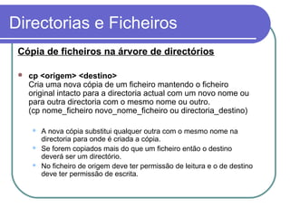Directorias e Ficheiros
Cópia de ficheiros na árvore de directórios
 cp <origem> <destino>
Cria uma nova cópia de um ficheiro mantendo o ficheiro
original intacto para a directoria actual com um novo nome ou
para outra directoria com o mesmo nome ou outro.
(cp nome_ficheiro novo_nome_ficheiro ou directoria_destino)
 A nova cópia substitui qualquer outra com o mesmo nome na
directoria para onde é criada a cópia.
 Se forem copiados mais do que um ficheiro então o destino
deverá ser um directório.
 No ficheiro de origem deve ter permissão de leitura e o de destino
deve ter permissão de escrita.
 