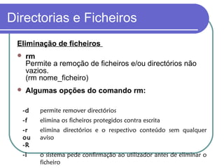 Directorias e Ficheiros
Eliminação de ficheiros
 rm
Permite a remoção de ficheiros e/ou directórios não
vazios.
(rm nome_ficheiro)
 Algumas opções do comando rm:
-d permite remover directórios
-f elimina os ficheiros protegidos contra escrita
-r
ou
-R
elimina directórios e o respectivo conteúdo sem qualquer
aviso
-i o sistema pede confirmação ao utilizador antes de eliminar o
ficheiro
 