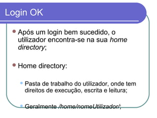 Login OK
Após um login bem sucedido, o
utilizador encontra-se na sua home
directory;
Home directory:
Pasta de trabalho do utilizador, onde tem
direitos de execução, escrita e leitura;
Geralmente /home/nomeUtilizador/;
 