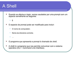 A Shell
 Quando se efectua o login, somos saudados por uma prompt com um
aspecto semelhante ao seguinte:
 $
 O aspecto da prompt pode ser modificado para incluir:
 O nome do computador;
 Nome da directoria corrente;
 …
 O programa que apresenta a prompt é chamado de shell;
 A shell é o programa que nos permite comunicar com o sistema
operativo (CLI – Command Line Interface).
 