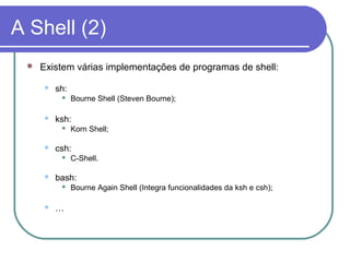 A Shell (2)
 Existem várias implementações de programas de shell:
 sh:
 Bourne Shell (Steven Bourne);
 ksh:
 Korn Shell;
 csh:
 C-Shell.
 bash:
 Bourne Again Shell (Integra funcionalidades da ksh e csh);
 …
 