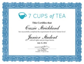 This Certifies that
has successfully completed the requirements for active listener level
with all rights and privileges herein.
Glen Moriarty
Founder, 7 Cups of Tea
Cassie Strickland
Junior Student
July 21, 2016
 