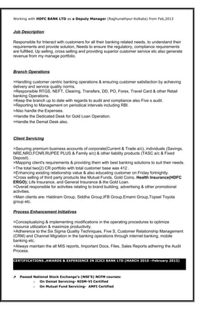 Working with HDFC BANK LTD as a Deputy Manager (Raghunathpur-Kolkata) from Feb,2013
Job Description:
Responsible for Interact with customers for all their banking related needs, to understand their
requirements and provide solution, Needs to ensure the regulatory, compliance requirements
are fulfilled, Up selling, cross selling and providing superior customer service etc also generate
revenue from my manage portfolio.
Branch Operations
>Handling customer centric banking operations & ensuring customer satisfaction by achieving
delivery and service quality norms.
>Responsible RTGS, NEFT, Clearing, Transfers, DD, PO, Forex, Travel Card & other Retail
banking Operations.
>Keep the branch up to date with regards to audit and compliance also Five s audit.
>Reporting to Management on periodical intervals including RBI.
>Also handle the Expenses.
>Handle the Dedicated Desk for Gold Loan Operation.
>Handle the Demat Desk also.
Client Servicing
>Securing premium business accounts of corporate(Current & Trade a/c), individuals (Savings,
NRE,NRO,FCNR,RUPEE PLUS & Family a/c) & other liability products (TASC a/c & Fixed
Deposit) .
>Mapping client's requirements & providing them with best banking solutions to suit their needs.
>The total two(2) CR portfolio with total customer base was 412 .
>Enhancing existing relationship value & also educating customer on Friday fortnightly.
>Cross selling of third party products like Mutual Funds, Gold Coins, Health Insurance(HDFC
ERGO); Life Insurance, and General Insurance & the Gold Loan.
>Overall responsible for activities relating to brand building, advertising & other promotional
activities.
>Main clients are- Haldiram Group, Siddha Group,IFB Group,Emami Group,Topsel Toyota
group etc.
Process Enhancement Initiatives
>Conceptualizing & implementing modifications in the operating procedures to optimize
resource utilization & maximize productivity.
>Adherence to the Six Sigma Quality Techniques, Five S, Customer Relationship Management
(CRM) and Channel Migration in the banking operations through internet banking, mobile
banking etc.
>Always maintain the all MIS reports, Important Docs, Files, Sales Reports adhering the Audit
Process.
CERTIFICATIONS ,AWARDS & EXPERIENCE IN ICICI BANK LTD (MARCH 2010 –February 2013)
 Passed National Stock Exchange’s (NSE’S) NCFM courses:
o On Demat Servicing- NISM-VI Certified
o On Mutual Fund Servicing- AMFI Certified
 