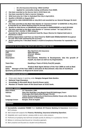 o On Life Insurance Servicing- IRDA Certified
o Applied for commodity trading certification from NISM.
 Has been awarded as the Service Idol in ICICI Bank Ltd.
 Has been awarded for Best e-Learner Category.
 Wild Card entry for I Star in Hydrabad Film City in April,2012.
 Qualify in SPLASH on August,2012
 Selected For GOA CONVENTION on July,2012 and awarded by our General Manager Mr.Amit
Palta.
 Has been awarded as the Best Value Banker In “Connect Contest” at GANGTOK on May,2012
& awarded by our Retail Banking Head Mr.Anirudh Kamani.
 Qualify for Gala Dinner at SWABHUMI and awarded in MONDARMONI on April,2012ddd
 Has been awarded as the Best value Banker in “connect contest “ for Lap1,2013 as a
platinum Club member in RBH category.
 Awarded by the National Investment head Ms. Nupur Sharma for Highest Gold sale in
Dhanteras in 2012.
 Getting Appreciation mail from our Zonal Head for Gold Loan Disbursement throughout
the year 2012 with maintaining the accuracy.
 Branch getting the 7 Star(Best Rated) in Audit & Compliance Parameter for repeatedly Two
Years.
Experiences & Awards in Max NewYork Life (Aug’2008-Jan’2010)
Organization Max NewYork Life Insurance
Title Sales Managar
Duration 2Yrs & 6 Months
Location Kolkata
Description Recruitment, Retention & Development, also the growth of
myself ,my team as well as my Organization.
Team Size Handling a Team of thirty five(35) people.
Awards Produce Best Agent Advisor of the Year 2009 as well as Best
Sales Manager of the Year 2009 in Activation & Recruitment. Also lots of monthly &
Quarterly parameters at Regional & Zonal Level.
EXTRA CURRICULAR ACTIVITY
 Three years degree in painting under Bangiyo Sangeet Kala Kendra.
 National Yoga Champion
 Knowledge in Microsoft Word, Excel & Power point.
 Member of Theater team of the Zonal team at ICICI bank.
PERSONAL DOSSIER
Date of Birth 21st
December,1984
Address Ashu Roy Road,Bye Lane,Bagula Road,PO-Saktinagar,Town-
Krishnagar,Dist-Nadia,West Bengal-741102.
Family Father-Business(Agricultural Machinery),Mother-House wife, Sister-Govt.
School teacher in Krishnagar.
Language known Bengali, Hindi & English
SYNOPSIS
 Successfully completed PGDBO from Institute Of Finance Banking & Insurance (Autonomous-
NIIT),Kolkata.
 Well versed with subjects like Finance, Marketing, Insurance & Banking Operation.
 Adaptable and a quick learner; possess skills to work under pressure.
 Proficiency at grasping new technical concepts quickly & utilizing it in a productive manner.
 Believe in continuous learning and an innovative approach.
 Been proactive and focused as a student and professional.
 