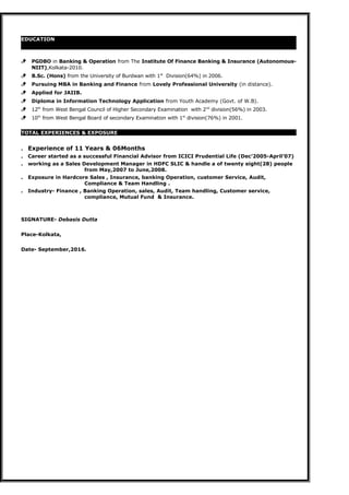 EDUCATION
 PGDBO in Banking & Operation from The Institute Of Finance Banking & Insurance (Autonomous-
NIIT),Kolkata-2010.
 B.Sc. (Hons) from the University of Burdwan with 1st
Division(64%) in 2006.
 Pursuing MBA in Banking and Finance from Lovely Professional University (in distance).
 Applied for JAIIB.
 Diploma in Information Technology Application from Youth Academy (Govt. of W.B).
 12th
from West Bengal Council of Higher Secondary Examination with 2nd
division(56%) in 2003.
 10th
from West Bengal Board of secondary Examination with 1st
division(76%) in 2001.
TOTAL EXPERIENCES & EXPOSURE
. Experience of 11 Years & 06Months
. Career started as a successful Financial Advisor from ICICI Prudential Life (Dec’2005-April’07)
. working as a Sales Development Manager in HDFC SLIC & handle a of twenty eight(28) people
from May,2007 to June,2008.
. Exposure in Hardcore Sales , Insurance, banking Operation, customer Service, Audit,
Compliance & Team Handling .
. Industry- Finance , Banking Operation, sales, Audit, Team handling, Customer service,
compliance, Mutual Fund & Insurance.
SIGNATURE- Debasis Dutta
Place-Kolkata,
Date- September,2016.
 