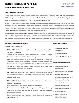 CURRICULUM VITAE
THULANI NCOBELA (ABRIDGED)
+27 [0] 82 578 1597
Thulani.n@icloud.com
PROFESSIONAL PROFILE:
A key industry role-player leveraging continued, dynamic experience and expertise in the high level management
of Marketing, Sales and Business Development; Mr Thulani Ncobela has served on behalf of key Organisations
across diverse industries, including EMI Music and National Brands Limited.
Currently fulfilling the role of Head of Commercial Leadership & Integration on behalf of the Southern & East Africa
branch of The Coca-Cola Company; Mr Ncobela presents a 25 year progressive career history in areas including;
Franchise Operations Marketing | Customer & Commercial Trade Channel Management | Marketing Management
| Brand Development / Management | General & Sales Management.
Consistent excellence, professional growth and company loyalty is reflected in a remarkable course of promotion
within all three Organisations. Perceptive to market trends / opportunities, Mr Ncobela strategically translates
business goals to target markets and holds a proven track record of delivering on objectives beyond expectation.
RECENT CAREER HIGHLIGHTS:
The Coca-Cola Company [TCCC]
- 2013 / 2016: Head of Commercial Leadership & Integration Central Africa
Franchise **Promotion
­ Responsible for Revenue Growth Management / OBPPC, Shopper
Marketing and Commercial Execution across eight countries.
­ Lead the implementation of a Commercial Capability Development
Programme across these countries, assessing Bottling Partners on:
Revenue Growth Management / OBPPC; Picture of Success; Key Customer
Management; Route To Market; Right Execution Daily; Cold Drink
Equipment and Immediate Consumption.
- 2012: Appointed by the EAG C&CL Function to run a Global Work Stream
on Teen Shopper Toolkit, successfully launching the same with the
approval of the Corp.
- 2011 / 2013: Head of Traditional Trade Channel- Customer & Commercial
Function **Promotion
­ Accountable for 51% of business volume and 55% of profit.
­ Recruited a team of Channel Managers and Shopper Marketing
Candidates, forming a new platform for Channel / Shopper Marketing
Management Function.
­ Tasked with forming a new department in the Customer & Commercial
Leadership space.
QUALIFICATIONS:
- Masters of Business
Leadership
- Bachelor’s Degree
- Senior Certificate / Matric
CORE PROFICIENCIES:
­ Strategy Development /
Management
­ Marketing and Sales Strategy
­ Business Development
­ Profitability / Market Growth
­ Industry Benchmarking
­ Opportunity Development
­ Channel Management
­ Performance Optimisation
­ Competitor Analysis
­ Market Positioning
­ Market Retention
 