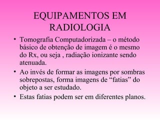 EQUIPAMENTOS EM
        RADIOLOGIA
• Tomografia Computadorizada – o método
  básico de obtenção de imagem é o mesmo
  do Rx, ou seja , radiação ionizante sendo
  atenuada.
• Ao invés de formar as imagens por sombras
  sobrepostas, forma imagens de “fatias” do
  objeto a ser estudado.
• Estas fatias podem ser em diferentes planos.
 