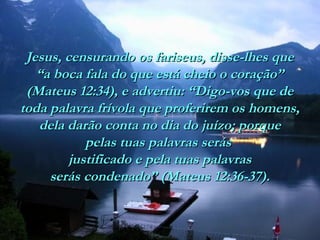 Jesus, censurando os fariseus, disse-lhes queJesus, censurando os fariseus, disse-lhes que
“a boca fala do que está cheio o coração”“a boca fala do que está cheio o coração”
(Mateus 12:34), e advertiu: “Digo-vos que de(Mateus 12:34), e advertiu: “Digo-vos que de
toda palavra frívola que proferirem os homens,toda palavra frívola que proferirem os homens,
dela darão conta no dia do juízo; porquedela darão conta no dia do juízo; porque
pelas tuas palavras seráspelas tuas palavras serás
justificado e pela tuas palavrasjustificado e pela tuas palavras
serás condenado” (Mateus 12:36-37).serás condenado” (Mateus 12:36-37).
 
