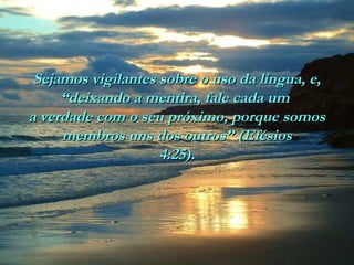 Sejamos vigilantes sobre o uso da língua, e,Sejamos vigilantes sobre o uso da língua, e,
“deixando a mentira, fale cada um“deixando a mentira, fale cada um
a verdade com o seu próximo, porque somosa verdade com o seu próximo, porque somos
membros uns dos outros” (Efésiosmembros uns dos outros” (Efésios
4:25).4:25).
 