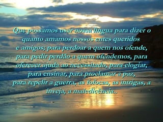Que possamos usar nossa língua para dizer oQue possamos usar nossa língua para dizer o
quanto amamos nossos entes queridosquanto amamos nossos entes queridos
e amigos; para perdoar a quem nos ofende,e amigos; para perdoar a quem nos ofende,
para pedir perdão a quem ofendemos, parapara pedir perdão a quem ofendemos, para
oferecer ajuda ao necessitado, para elogiar,oferecer ajuda ao necessitado, para elogiar,
para ensinar, para proclamar a paz,para ensinar, para proclamar a paz,
para repelir a guerra, as fofocas, as intrigas, apara repelir a guerra, as fofocas, as intrigas, a
inveja, a maledicência..inveja, a maledicência..
 