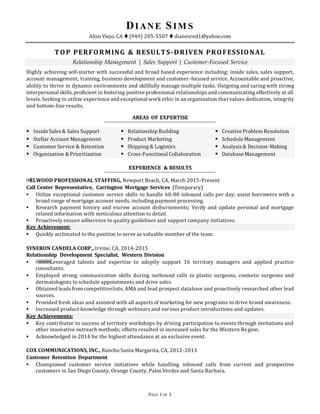 PAGE 1 OF 3
DIANE SIM S
Aliso Viejo, CA  (949) 205-5507  dianesred1@yahoo.com
TOP PERFORMING & RESULTS-DRIVEN PROFESSIONAL
Relationship Management | Sales Support | Customer-Focused Service
Highly achieving self-starter with successful and broad based experience including: inside sales, sales support,
account management, training, business development and customer-focused service. Accountable and proactive,
ability to thrive in dynamic environments and skillfully manage multiple tasks. Outgoing and caring with strong
interpersonal skills,proficient in fostering positive professional relationshipsand communicating effectively at all
levels.Seeking to utilize experience and exceptional work ethic in an organization that values dedication, integrity
and bottom-line results.
AREAS OF EXPERTISE
 Inside Sales& Sales Support
 Stellar Account Management
 Customer Service & Retention
 Organization & Prioritization
 Relationship Building
 Product Marketing
 Shipping & Logistics
 Cross-Functional Collaboration
 Creative Problem Resolution
 Schedule Management
 Analysis& Decision-Making
 Database Management
EXPERIENCE & RESULTS
￼ELWOOD PROFESSIONAL STAFFING, Newport Beach, CA, March 2015-Present
Call Center Representative, Carrington Mortgage Services (Temporary)
 Utilize exceptional customer service skills to handle 60-80 inbound calls per day; assist borrowers with a
broad range of mortgage account needs, including payment processing.
 Research payment history and escrow account disbursements; Verify and update personal and mortgage
related information with meticulous attention to detail.
 Proactively ensure adherence to quality guidelines and support company initiatives.
Key Achievement:
 Quickly acclimated to the position to serve as valuable member of the team.
SYNERON CANDELA CORP., Irvine, CA, 2014-2015
Relationship Development Specialist, Western Division
 ￼￼￼￼Leveraged talents and expertise to adeptly support 16 territory managers and applied practice
consultants.
 Employed strong communication skills during outbound calls to plastic surgeons, cosmetic surgeons and
dermatologists to schedule appointments and drive sales.
 Obtained leadsfrom competitivelists, AMA and lead prospect database and proactively researched other lead
sources.
 Provided fresh ideas and assisted with all aspects of marketing for new programs to drive brand awareness.
 Increased product knowledge through webinars and various product introductions and updates.
Key Achievements:
 Key contributor to success of territory workshops by driving participation to events through invitations and
other innovative outreach methods; efforts resulted in increased sales for the Western Region.
 Acknowledged in 2014 for the highest attendance at an exclusive event.
COX COMMUNICATIONS, INC., Rancho Santa Margarita, CA, 2012-2013
Customer Retention Department
 Championed customer service initiatives while handling inbound calls from current and prospective
customers in San Diego County, Orange County, Palos Verdes and Santa Barbara.
 