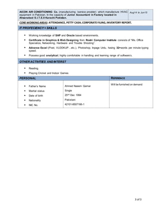 3 of 3
AICON AIR CONDITIONING Co. (manufacturing /service provider) which manufacture HVAC
equipment in Pakistan. In the capacity of Junior Accountant in Factory located in
Ahsanabad S.I.T.E.II Karachi Pakistan.
Aug14 to Jun15
CORE WORKING AREAS: ATTENDANCE, PETTY CASH, CORPORATE FILING,INVENTORY REPORT.
IT PROFECIENCY+ SKILLS
 Working knowledge of SAP and Oracle based environments.
 Certificate in Graphics & Web Designing from Roshi Computer Institute consists of “Ms. Office
Specialize, Networking, Hardware and Trouble Shooting”.
 Advance Excel (Pivot, VLOOKUP…etc.), Photoshop, Inpage Urdu, having 32+words per minute typing
speed.
 Possess good analytical, highly comfortable in handling and learning range of software’s.
OTHER ACTIVITIES ANDINTERST
 Reading.
 Playing Cricket and Indoor Games
PERSONAL REFERENCE
 Father’s Name
 Marital status
 Date of birth
 Nationality
 NIC No.
Ahmed Naeem Qamar
Single
25nd Dec 1994
Pakistani
42101-8507166-1
Will be furnished on demand
 