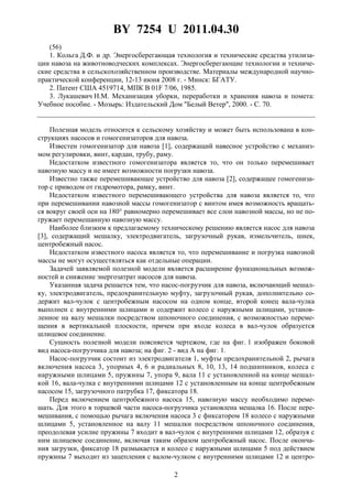 BY 7254 U 2011.04.30
2
(56)
1. Кольга Д.Ф. и др. Энергосберегающая технология и технические средства утилиза-
ции навоза на животноводческих комплексах. Энергосберегающие технологии и техниче-
ские средства в сельскохозяйственном производстве. Материалы международной научно-
практической конференции, 12-13 июня 2008 г. - Минск: БГАТУ.
2. Патент США 4519714, МПК B 01F 7/06, 1985.
3. Лукашевич Н.М. Механизация уборки, переработки и хранения навоза и помета:
Учебное пособие. - Мозырь: Издательский Дом "Белый Ветер", 2000. - C. 70.
Полезная модель относится к сельскому хозяйству и может быть использована в кон-
струкциях насосов и гомогенизаторов для навоза.
Известен гомогенизатор для навоза [1], содержащий навесное устройство с механиз-
мом регулировки, винт, кардан, трубу, раму.
Недостатком известного гомогенизатора является то, что он только перемешивает
навозную массу и не имеет возможности погрузки навоза.
Известно также перемешивающее устройство для навоза [2], содержащее гомогениза-
тор с приводом от гидромотора, рамку, винт.
Недостатком известного перемешивающего устройства для навоза является то, что
при перемешивании навозной массы гомогенизатор с винтом имея возможность вращать-
ся вокруг своей оси на 180° равномерно перемешивает все слои навозной массы, но не по-
гружает перемешанную навозную массу.
Наиболее близким к предлагаемому техническому решению является насос для навоза
[3], содержащий мешалку, электродвигатель, загрузочный рукав, измельчитель, шнек,
центробежный насос.
Недостатком известного насоса является то, что перемешивание и погрузка навозной
массы не могут осуществляться как отдельные операции.
Задачей заявляемой полезной модели является расширение функциональных возмож-
ностей и снижение энергозатрат насосов для навоза.
Указанная задача решается тем, что насос-погрузчик для навоза, включающий мешал-
ку, электродвигатель, предохранительную муфту, загрузочный рукав, дополнительно со-
держит вал-чулок с центробежным насосом на одном конце, второй конец вала-чулка
выполнен с внутренними шлицами и содержит колесо с наружными шлицами, установ-
ленное на валу мешалки посредством шпоночного соединения, с возможностью переме-
щения в вертикальной плоскости, причем при входе колеса в вал-чулок образуется
шлицевое соединение.
Сущность полезной модели поясняется чертежом, где на фиг. 1 изображен боковой
вид насоса-погрузчика для навоза; на фиг. 2 - вид А на фиг. 1.
Насос-погрузчик состоит из электродвигателя 1, муфты предохранительной 2, рычага
включения насоса 3, упорных 4, 6 и радиальных 8, 10, 13, 14 подшипников, колеса с
наружными шлицами 5, пружины 7, упора 9, вала 11 с установленной на конце мешал-
кой 16, вала-чулка с внутренними шлицами 12 с установленным на конце центробежным
насосом 15, загрузочного патрубка 17, фиксатора 18.
Перед включением центробежного насоса 15, навозную массу необходимо переме-
шать. Для этого в торцевой части насоса-погрузчика установлена мешалка 16. После пере-
мешивания, с помощью рычага включения насоса 3 с фиксатором 18 колесо с наружными
шлицами 5, установленное на валу 11 мешалки посредством шпоночного соединения,
преодолевая усилие пружины 7 входит в вал-чулок с внутренними шлицами 12, образуя с
ним шлицевое соединение, включая таким образом центробежный насос. После оконча-
ния загрузки, фиксатор 18 размыкается и колесо с наружными шлицами 5 под действием
пружины 7 выходит из зацепления с валом-чулком с внутренними шлицами 12 и центро-
 