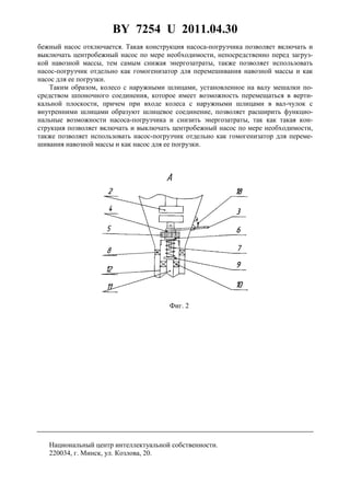 BY 7254 U 2011.04.30
3
бежный насос отключается. Такая конструкция насоса-погрузчика позволяет включать и
выключать центробежный насос по мере необходимости, непосредственно перед загруз-
кой навозной массы, тем самым снижая энергозатраты, также позволяет использовать
насос-погрузчик отдельно как гомогенизатор для перемешивания навозной массы и как
насос для ее погрузки.
Таким образом, колесо с наружными шлицами, установленное на валу мешалки по-
средством шпоночного соединения, которое имеет возможность перемещаться в верти-
кальной плоскости, причем при входе колеса с наружными шлицами в вал-чулок с
внутренними шлицами образуют шлицевое соединение, позволяет расширить функцио-
нальные возможности насоса-погрузчика и снизить энергозатраты, так как такая кон-
струкция позволяет включать и выключать центробежный насос по мере необходимости,
также позволяет использовать насос-погрузчик отдельно как гомогенизатор для переме-
шивания навозной массы и как насос для ее погрузки.
Фиг. 2
Национальный центр интеллектуальной собственности.
220034, г. Минск, ул. Козлова, 20.
 