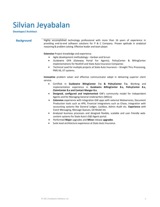 Silvian Jeyabalan
Developer/ Architect
Background Highly accomplished technology professional with more than 16 years of experience in
providing end-to-end software solutions for P & C Company. Proven aptitude in analytical
reasoning & problem solving. Effective leader and team player.
Extensive Project knowledge and experience.
• Agile development methodology – Kanban and Scrum
• Guidewire GPA (Gateway Portal For Agents), PolicyCenter & BillingCenter
implementations for Rockhill and State Auto Insurance Companies
• Technical Lead for multiple projects at State Auto Insurance – Straight Thru Processing,
PMS V6, V7 systems.
Innovative problem solver and effective communicator adept in delivering superior client
service.
• Certified in Guidewire BilingCenter 7.x & PolicyCenter 7.x. Working and
implementation experience in Guidewire BillingCenter 8.x, PolicyCenter 8.x,
ClaimCenter 8.x and Contact Manger 8.x.
• Designed, configured and Implemented GW’s community model for Independent
Agents and for Managing General Underwriters (MGUs)
• Extensive experience with integration GW apps with external Webservices, Document
Production tools such as HPX, Financial integrations such as Chase, integration with
accounting systems like General Ledger, Lockbox, Admin Audit etc. Experience with
Event Messaging, Message Queues, GX Model etc
• Analyzed business processes and designed flexible, scalable and user friendly web-
content systems for State Auto’s E&S Agent portal.
• Performed Major upgrades and Minor release upgrades
• Suite level architecture experience at State Auto Insurance.
© 2011 Guidewire Software, Inc. 1
 