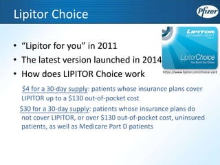 Lipitor Choice
• “Lipitor for you” in 2011
• The latest version launched in 2014
• How does LIPITOR Choice work
$4 for a 30-day supply: patients whose insurance plans cover
LIPITOR up to a $130 out-of-pocket cost
$30 for a 30-day supply: patients whose insurance plans do
not cover LIPITOR, or over $130 out-of-pocket cost, uninsured
patients, as well as Medicare Part D patients
https://www.lipitor.com/choice-card
 