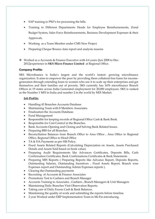 • SAP training to PSO’s for processing the bills.
• Training to Different Departments Heads for Employee Reimbursements, Zonal
Budget System, Sales Force Reimbursements, Business Development Expenses & their
Approvals.
• Working as a Team Member under CMS New Project.
• Preparing Cheque Bounce data report and analysis reasons
 Worked as a Accounts & Finance Executive with 4.6 years (Jun 2008 to Dec-
2012)experience in SKS Micro Finance Limited at Regional Office.
Company Profile:
SKS Microfinance is India’s largest and the world’s fastest- growing microfinance
organization. It aims to empower the poor by providing them collateral-free loans for income-
generation through extending loans to women who use it to scale up their enterprises and get
themselves and their families out of poverty. SKS currently has 1676 microfinance Branch
Offices in 19 states across India Generated employment for 20,000 employees. SKS is ranked
as the Number 1 MFI in India and number 2 in the world by MIX Market.
Job Profile:
• Handling 43 Branches Accounts Database
• Maintaining Team with 8 Members Associates.
• Finalization the Accounts Database.
• Fund Management
• Responsible for keeping records of Regional Office Cash & Bank Book.
• Responsible for Cost Control in the Branches.
• Bank Accounts Opening and Closing and Solving Bank Related Issues.
• Preparing BRS for all Branches.
• Reconciliation Balances from Branch Office to Area Office , Area Office to Regional
Office, Regional Office to Head Office
• TA & DA Payments as per HR Policy.
• Fixed Assets Related Reports (Calculating Depreciation on Assets, Assets Purchased
Details and Assets Sold based on book value).
• Preparing Audit Requirements like Advances Certificates, Deposits Bills, Cash
Confirmation Certificates, Bank Confirmations Certificates & Bank Statements .
• Preparing MIS Reports ( Preparing Reports like Advance Report, Deposits Reports,
Outstanding Salaries, Outstanding Incentives , Fixed Assets Report, Branch wise
Expenses report and Outstanding Admin Expenses reports ).
• Clearing the Outstanding payments
• Recruiting of Accounts & Finance Associates
• Promotions Test to Cashiers and Branch Manager
• Accounts Training to Associates , Cashiers , Branch Managers & Unit Managers
• Maintaining Daily Branches Visit Observation Reports.
• Taking care of Daily Excess Cash & Bank Balances.
• Maintaining the quality of work and submitting the reports before timeline.
• 2 year Worked under ERP Implementation Team in Mi-Fin introducing.
 