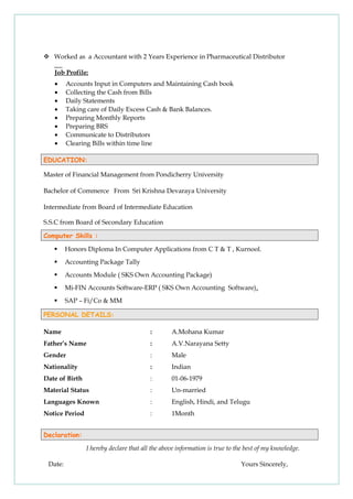  Worked as a Accountant with 2 Years Experience in Pharmaceutical Distributor
Job Profile:
• Accounts Input in Computers and Maintaining Cash book
• Collecting the Cash from Bills
• Daily Statements
• Taking care of Daily Excess Cash & Bank Balances.
• Preparing Monthly Reports
• Preparing BRS
• Communicate to Distributors
• Clearing Bills within time line
EDUCATION:
Master of Financial Management from Pondicherry University
Bachelor of Commerce From Sri Krishna Devaraya University
Intermediate from Board of Intermediate Education
S.S.C from Board of Secondary Education
Computer Skills :
 Honors Diploma In Computer Applications from C T & T , Kurnool.
 Accounting Package Tally
 Accounts Module ( SKS Own Accounting Package)
 Mi-FIN Accounts Software-ERP ( SKS Own Accounting Software).
 SAP – Fi/Co & MM
PERSONAL DETAILS:
Name : A.Mohana Kumar
Father’s Name : A.V.Narayana Setty
Gender : Male
Nationality : Indian
Date of Birth : 01-06-1979
Material Status : Un-married
Languages Known : English, Hindi, and Telugu
Notice Period : 1Month
Declaration:
I hereby declare that all the above information is true to the best of my knowledge.
Date: Yours Sincerely,
 