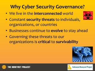 Why Cyber Security Governance?
• We live in the interconnected world
• Constant security threats to individuals,
organizations, or countries
• Businesses continue to evolve to stay ahead
• Governing these threats to our
organizations is critical to survivability
 