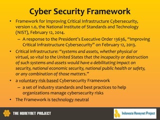 Cyber Security Framework
• Framework for Improving Critical Infrastructure Cybersecurity,
version 1.0, the National Institute of Standards and Technology
(NIST), February 12, 2014.
– A response to the President’s Executive Order 13636, “Improving
Critical Infrastructure Cybersecurity” on February 12, 2013.
• Critical infrastructure: “systems and assets, whether physical or
virtual, so vital to the United States that the incapacity or destruction
of such systems and assets would have a debilitating impact on
security, national economic security, national public health or safety,
or any combination of those matters.”
• a voluntary risk-based Cybersecurity Framework
– a set of industry standards and best practices to help
organizations manage cybersecurity risks
• The Framework is technology neutral
 