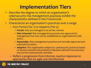 Implementation Tiers
• Describe the degree to which an organization’s
cybersecurity risk management practices exhibit the
characteristics defined in the Framework.
• Characterize an organization’s practices over a range
– from Partial (Tier 1) to Adaptive (Tier 4)
• Partial: risks are managed in an ad hoc manner
• Risk Informed: Risk management practices are approved by
management but may not be established as organizational-wide
policy.
• Repeatable: Risk management practices are formally approved and
expressed as policy.
• Adaptive: The organization adapts its cybersecurity practices based
on lessons learned and predictive indicators derived from previous
and current cybersecurity activities.
– Reflect a progression from informal, reactive responses to
approaches that are agile and risk-informed.
35
 
