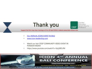 Thank you
Support the first cissp class training on 25 to 29 April 2016 in Jakarta www.indo-infosec.com
• Our ANNUAL ICION EVENT IN BALI
• www.icion-leadership.com
• Watch our last CISSP COMMUNITY VIDEO EVENT IN
PONDOH INDAH
• https://www.youtube.com/watch?v=fqUjXIlCcfM
 