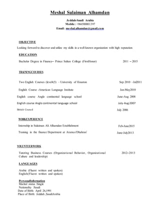 Meshal Sulaiman Alhamdan
Jeddah-Saudi Arabia
Mobile: +966500001397
Email: meshal.alhamdan@gmail.com
OBJECTIVE
Looking forward to discover and utilize my skills in a well known organization with high reputation
EDUCATION
Bachelor Degree in Finance– Prince Sultan College (FirstHonor) 2011 – 2015
TRAININGCOURSES
Two English Courses (level4,5) – University of Houston Sep 2010 –Jul2011
English Course -American Language Institute Jan-May2010
English course Anglo continental language school June-Aug 2008
English course Anglo continental language school July-Aug 2007
British Council
WORKEXPERIENCE
Internship in Sulaiman Ali Alhamdan Establishment
Training in the finance Department at Aramco‘Dhahran’
July 2006
Feb-June2015
June-July2013
VOLUNTEERWORK
Tutoring Business Courses (Organizational Behavior, Organizational
Culture and leadership)
2012–2013
LANGUAGES
Arabic (Fluent written and spoken)
English(Fluent written and spoken)
PersonalInformation
Marital status :Single
Nationality :Saudi
Date of Birth: April 26,1991
Place of Birth: Jeddah ,SaudiArabia
 