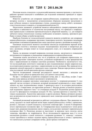 BY 7255 U 2011.04.30
2
Полезная модель относится к сельскохозяйственному машиностроению, в частности к
рабочим органам копателей и комбайнов для отделения почвенных примесей от корне-
клубнеплодов.
Известно устройство для сепарации корнеклубнеплодов, содержащее прутковое эле-
ваторное полотно с эксцентрично установленными сборными ведущими звездочками в
виде зубчатых венцов и эксцентриковых ступиц, соединенных между собой с возможно-
стью относительного поворота, и подпружиненный ролик [1].
Недостатком указанного устройства является невозможность саморегулирования режи-
мов работы в зависимости от количества поступившей массы, что приводит к поврежде-
нию корнеплодов и снижению производительности уборочной машины, т.к. для поворота
зубчатого венца относительно ступицы необходимо остановить машину, произвести раз-
борку и новую сборку устройства вручную.
Наиболее близким по технологической сущности является устройство для сепарации
корнеклубнеплодов, содержащее прутковое элеваторное полотно с ведущими и ведомыми
звездочками и активным встряхивателем в виде двуплечего рычага с роликами на концах [2].
Основным недостатком является постоянная амплитуда встряхивания верхней ветви
элеваторного полотна с помощью ведущих эксцентриковых звездочек и поворотных ра-
мок с роликами, которые может не только разрушать пласт, но и вызывать повреждения
картофеля.
Задача, на решение которой направлена полезная модель, заключается в повышении
интенсивности сепарации и уменьшении повреждаемости корнеклубнеплодов.
Указанная задача достигается тем, что в устройстве для сепарации корнеплодов, со-
держащем прутковое элеваторное полотно, установлен встряхиватель в виде вращающегося
вала с закрепленными на опорных пластинах роликами. Особенность заключается в том,
что на несущей раме ленточного элеватора на двух подшипниковых опорах закреплен вал,
на котором расположены пластины с закрепленными на них роликами. Вал приводится во
вращение цепной передачей от приводного вала элеватора. Каждая пара роликов установ-
лена под каждой лентой крепления прутков элеватора.
Частота встряхивания элеватора регулируется сменой звездочки с меньшим или
большим числом зубьев на приводном валу для данного типа почвы.
На фиг. 1 изображено устройство сепарации почвы, фиг. 2 - вид сбоку; на фиг. 3 при-
ведена схема привода активного роликового встряхивателя.
Устройство содержит прутковое элеваторное полотно 1 с опорными роликами 11, под
верхней частью которого установлен активный роликовый встряхиватель в виде закреп-
ленного на двух подшипниковых опорах 5 приводного вала 4, на котором расположены
пластины 3 с отверстиями для крепления роликов 2. Внутри ролика установлен радиаль-
ный подшипник закрытого типа 7 со стопорным кольцом 9. Подшипник ролика крепится
на оси 8 и фиксируется стопорным кольцом 10. Ось 2 ролика крепится к пластине 3 бол-
товым соединением. Аналогично крепление и других роликов. Привод активного ролико-
вого встряхивателя осуществляется от приводного вала элеватора цепной передачей через
звездочку 6.
Активный роликовый встряхиватель работает следующим образом. При движении по-
лотна, несущего на своей верхней ветви ворох корнеклубнеплодов и почвы с примесями,
ролики 2, находясь в одной плоскости с полотном элеватора (фиг. 1) валом 4 поворачива-
ются в вертикальное положение (фиг. 2). Сепарируемая масса поднимается и затем резко
падает вниз, разрушая внутренние связи в ворохе, когда ролики занимают первоначальное
положение (фиг. 1). Поскольку ролики не выступают за верхнюю часть полотна ленты
элеватора, картофель не повреждается. Из-за интенсивности вращения вала 4 и из-за
нахождения роликов в одной плоскости с опорными роликами 11, элеватор 1 незначи-
тельно прогибается в момент падения вороха корнеклубнеплодов и почвы с примесями,
что значительно улучшает сепарацию почвы. Далее процесс повторяется.
 