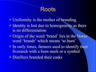 Roots Uniformity is the mother of branding Identity is lost due to homogeneity as there is no differentiation  Origin of the word ‘brand’ lies in the Norse word ‘brandr’ which means ‘to burn’ In early times, farmers used to identify their livestock with a burn mark or a symbol Distillers branded their casks 