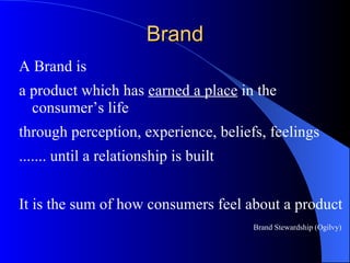 Brand A Brand is  a product which has  earned a place  in the consumer’s life through perception, experience, beliefs, feelings  ....... until a relationship is built It is the sum of how consumers feel about a product Brand Stewardship (Ogilvy) 