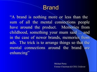 Brand “ A brand is nothing more or less than the  sum of all the mental connections people have around the product.  Memories from childhood, something your mum said ... and in the case of newer brands, memories from ads.  The trick is to arrange things so that the mental connections around the brand are enhancing” Michael Perry   Former Chairman & CEO, Unilever 