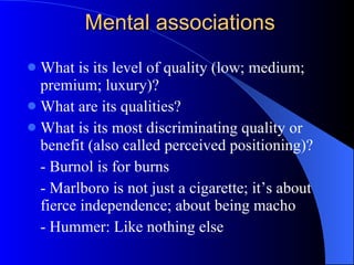 Mental associations What is its level of quality (low; medium; premium; luxury)? What are its qualities? What is its most discriminating quality or benefit (also called perceived positioning)? - Burnol is for burns - Marlboro is not just a cigarette; it’s about fierce independence; about being macho - Hummer: Like nothing else 