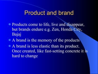 Product and brand Products come to life, live and disappear, but brands endure e.g. Zen, Honda City, Bajaj A brand is the memory of the products A brand is less elastic than its product. Once created, like fast-setting concrete it is hard to change 