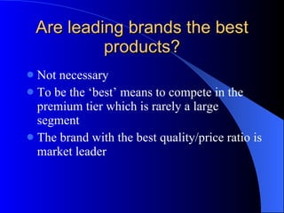 Are leading brands the best products? Not necessary To be the ‘best’ means to compete in the premium tier which is rarely a large segment The brand with the best quality/price ratio is market leader 
