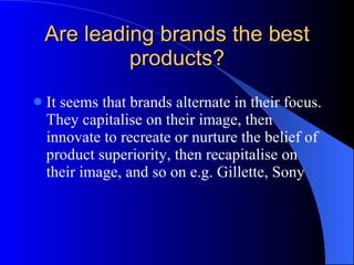 Are leading brands the best products? It seems that brands alternate in their focus. They capitalise on their image, then innovate to recreate or nurture the belief of product superiority, then recapitalise on their image, and so on e.g. Gillette, Sony 