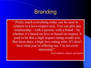 “  Pretty much everything today can be seen in relation to a love-respect axis. You can plot any relationship – with a person, with a brand – by whether it’s based on love or based on respect. It used to be that a high respect rating would win. But these days, a high love rating wins. If I don’t love what you’re offering me, I’m not even interested.”  Kevin Roberts, Saatchi and Saatchi Branding 