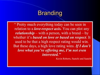 “  Pretty much everything today can be seen in relation to a  love-respect axis.  You can plot any  relationship  – with a person, with a brand – by whether it’s  based on love or based on respect . It used to be that a high respect rating would win. But these days, a high love rating wins.  If I don’t love what you’re offering me, I’m not even interested.”  Kevin Roberts, Saatchi and Saatchi Branding 