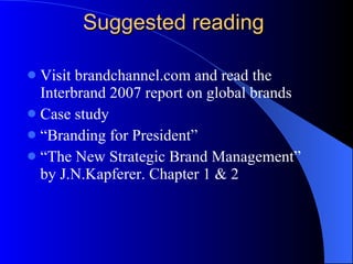 Suggested reading Visit brandchannel.com and read the Interbrand 2007 report on global brands Case study  “Branding for President” “The New Strategic Brand Management” by J.N.Kapferer. Chapter 1 & 2 