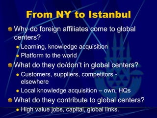 From NY to Istanbul
Why do foreign affiliates come to global
centers?
 Learning, knowledge acquisition
 Platform to the world
What do they do/don’t in global centers?
 Customers, suppliers, competitors -
elsewhere
 Local knowledge acquisition – own, HQs
What do they contribute to global centers?
 High value jobs, capital, global links.
 