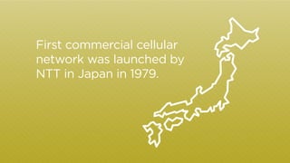 First commercial cellular 
network was launched by 
NTT in Japan in 1979. 
 