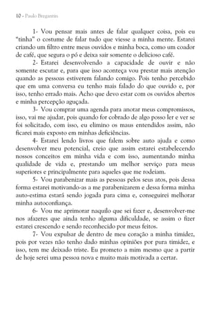10 - Paulo Bregantin

1- Vou pensar mais antes de falar qualquer coisa, pois eu
“tinha” o costume de falar tudo que viesse a minha mente. Estarei
criando um filtro entre meus ouvidos e minha boca, como um coador
de café, que segura o pó e deixa sair somente o delicioso café.
2- Estarei desenvolvendo a capacidade de ouvir e não
somente escutar e, para que isso aconteça vou prestar mais atenção
quando as pessoas estiverem falando comigo. Pois tenho percebido
que em uma conversa eu tenho mais falado do que ouvido e, por
isso, tenho errado mais. Acho que devo estar com os ouvidos abertos
e minha percepção aguçada.
3- Vou comprar uma agenda para anotar meus compromissos,
isso, vai me ajudar, pois quando for cobrado de algo posso ler e ver se
foi solicitado, com isso, eu elimino os maus entendidos assim, não
ficarei mais exposto em minhas deficiências.
4- Estarei lendo livros que falem sobre auto ajuda e como
desenvolver meu potencial, creio que assim estarei estabelecendo
nossos conceitos em minha vida e com isso, aumentando minha
qualidade de vida e, prestando um melhor serviço para meus
superiores e principalmente para aqueles que me rodeiam.
5- Vou parabenizar mais as pessoas pelos seus atos, pois dessa
forma estarei motivando-as a me parabenizarem e dessa forma minha
auto-estima estará sendo jogada para cima e, conseguirei melhorar
minha autoconfiança.
6- Vou me aprimorar naquilo que sei fazer e, desenvolver-me
nos afazeres que ainda tenho alguma dificuldade, se assim o fizer
estarei crescendo e sendo reconhecido por meus feitos.
7- Vou expulsar de dentro de meu coração a minha timidez,
pois por vezes não tenho dado minhas opiniões por pura timidez, e
isso, tem me deixado triste. Eu prometo a mim mesmo que a partir
de hoje serei uma pessoa nova e muito mais motivada a certar.

 
