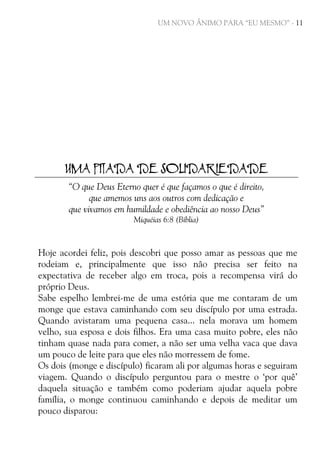UM NOVO ÂNIMO PARA “EU MESMO” - 11

UMA PITADA DE SOLIDARIEDADE
“O que Deus Eterno quer é que façamos o que é direito,
que amemos uns aos outros com dedicação e
que vivamos em humildade e obediência ao nosso Deus”
Miquéias 6:8 (Bíblia)

Hoje acordei feliz, pois descobri que posso amar as pessoas que me
rodeiam e, principalmente que isso não precisa ser feito na
expectativa de receber algo em troca, pois a recompensa virá do
próprio Deus.
Sabe espelho lembrei-me de uma estória que me contaram de um
monge que estava caminhando com seu discípulo por uma estrada.
Quando avistaram uma pequena casa... nela morava um homem
velho, sua esposa e dois filhos. Era uma casa muito pobre, eles não
tinham quase nada para comer, a não ser uma velha vaca que dava
um pouco de leite para que eles não morressem de fome.
Os dois (monge e discípulo) ficaram ali por algumas horas e seguiram
viagem. Quando o discípulo perguntou para o mestre o ‘por quê’
daquela situação e também como poderiam ajudar aquela pobre
família, o monge continuou caminhando e depois de meditar um
pouco disparou:

 