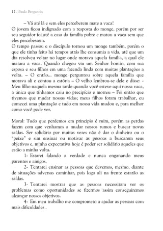 12 - Paulo Bregantin

– Vá até lá e sem eles perceberem mate a vaca!
O jovem ficou indignado com a resposta do monge, porém por ser
seu seguidor foi até a casa da família pobre e matou a vaca sem que
eles percebessem.
O tempo passou e o discípulo tornou um monge também, porém o
que ele tinha feito há tempos atrás lhe consumia a vida, até que um
dia resolveu voltar no lugar onde morava aquela família, a qual ele
matara a vaca. Quando chegou viu um Senhor bonito, com sua
esposa e seu filhos em uma fazenda linda com muitas plantações a
volta. – O então... monge perguntou sobre aquela família que
morava ali e contou a estória – O velho lembrou-se dele e disse: Meu filho naquela mesma tarde quando você esteve aqui nossa vaca,
a única que tínhamos caiu no precipício e morreu – Foi então que
tivemos que mudar nossas vidas; meus filhos foram trabalhar, eu
comecei uma plantação e tudo em nossa vida mudou e, para melhor
como você pode ver.
Moral: Tudo que perdemos em principio é ruim, porém as perdas
fazem com que venhamos a mudar nossos rumos e buscar novas
saídas. Ser solidário por muitas vezes não é dar o dinheiro ou o
“peixe” e sim ensinar ou motivar as pessoas a buscarem seus
objetivos e, minha expectativa hoje é poder ser solidário aqueles que
estão a minha volta.
1- Estarei falando a verdade e nunca enganando meus
parentes e amigos.
2- Tentarei ensinar as pessoas que devemos, mesmo, diante
de situações adversas caminhar, pois logo ali na frente estarão as
saídas.
3- Tentarei mostrar que as pessoas necessitam ver os
problemas como oportunidades se fizermos assim conseguiremos
alcançar nossos objetivos.
4- Em meu trabalho me comprometo a ajudar as pessoas com
mais dificuldades .

 