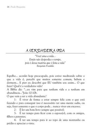 14 - Paulo Bregantin

A VERDADEIRA VIDA
“Você ama a vida...
Então não desperdice o tempo,
pois é dessa matéria que é feita a vida”
Benjamin Franklin

Espelho... acordei hoje preocupado, pois estive meditando sobre o
que a vida é, percebi que muitos somente comem, bebem e
dormem... E pior eu descobri que EU também sou assim... O que
fazer? Qual é a verdadeira vida?
A Bíblia diz: “...eu vim para que tenham vida e a tenham em
abundância...”João 10:10b.
O que vem a ser a vida abundante?
1- É viver de forma a estar sempre feliz com o que está
fazendo e para conseguir isso é necessário ter uma mente sadia, ou
seja, fazer somente o que o corpo pode... nunca viver em excesso;
2- É ler um bom livro sempre que possível;
3- É ter tempo para ficar com a esposa(o), com os amigos,
filhos e parentes;
4- É ter um tempo para ir ao topo de uma montanha ou
prédio e apreciar a vista;

 