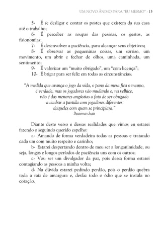 UM NOVO ÂNIMO PARA “EU MESMO” - 15

5- É se desligar e contar os postes que existem da sua casa
até o trabalho;
6- É perceber as roupas das pessoas, os gestos, as
fisionomias;
7- É desenvolver a paciência, para alcançar seus objetivos;
8- É observar as pequeninas coisas, um sorriso, um
movimento, um abrir e fechar de olhos, uma caminhada, um
sentimento;
9- É valorizar um “muito obrigado”, um “com licença”;
10- É brigar para ser feliz em todas as circunstâncias.
“A medida que avança o jogo da vida, o pano da mesa fica o mesmo,
é verdade, mas os jogadores vão mudando e, na velhice,
não é das menores angústias o fato de ser obrigado
a acabar a partida com jogadores diferentes
daqueles com quem se principiara.”
Beaumarchais

Diante deste verso e dessas realidades que vimos eu estarei
fazendo o seguindo querido espelho:
a- Amando de forma verdadeira todas as pessoas e tratando
cada um com muito respeito e carinho;
b- Estarei despertando dentro de meu ser a longanimidade, ou
seja, longos e longos períodos de paciência uns com os outros;
c- Vou ser um divulgador da paz, pois dessa forma estarei
contagiando as pessoas a minha volta;
d- Na dúvida estarei pedindo perdão, pois o perdão quebra
toda a raiz de amargura e, desfaz todo o ódio que se instala no
coração.

 