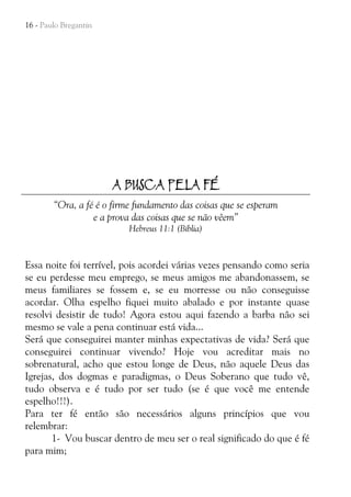 16 - Paulo Bregantin

A BUSCA PELA FÉ
“Ora, a fé é o firme fundamento das coisas que se esperam
e a prova das coisas que se não vêem”
Hebreus 11:1 (Bíblia)

Essa noite foi terrível, pois acordei várias vezes pensando como seria
se eu perdesse meu emprego, se meus amigos me abandonassem, se
meus familiares se fossem e, se eu morresse ou não conseguisse
acordar. Olha espelho fiquei muito abalado e por instante quase
resolvi desistir de tudo! Agora estou aqui fazendo a barba não sei
mesmo se vale a pena continuar está vida...
Será que conseguirei manter minhas expectativas de vida? Será que
conseguirei continuar vivendo? Hoje vou acreditar mais no
sobrenatural, acho que estou longe de Deus, não aquele Deus das
Igrejas, dos dogmas e paradigmas, o Deus Soberano que tudo vê,
tudo observa e é tudo por ser tudo (se é que você me entende
espelho!!!).
Para ter fé então são necessários alguns princípios que vou
relembrar:
1- Vou buscar dentro de meu ser o real significado do que é fé
para mim;

 