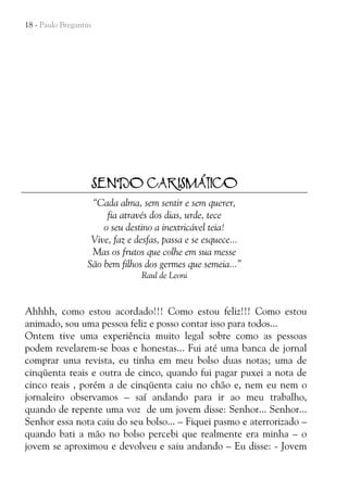 18 - Paulo Bregantin

SENDO CARISMÁTICO
“Cada alma, sem sentir e sem querer,
fia através dos dias, urde, tece
o seu destino a inextricável teia!
Vive, faz e desfas, passa e se esquece...
Mas os frutos que colhe em sua messe
São bem filhos dos germes que semeia...”
Raul de Leoni

Ahhhh, como estou acordado!!! Como estou feliz!!! Como estou
animado, sou uma pessoa feliz e posso contar isso para todos...
Ontem tive uma experiência muito legal sobre como as pessoas
podem revelarem-se boas e honestas... Fui até uma banca de jornal
comprar uma revista, eu tinha em meu bolso duas notas; uma de
cinqüenta reais e outra de cinco, quando fui pagar puxei a nota de
cinco reais , porém a de cinqüenta caiu no chão e, nem eu nem o
jornaleiro observamos – saí andando para ir ao meu trabalho,
quando de repente uma voz de um jovem disse: Senhor... Senhor...
Senhor essa nota caiu do seu bolso... – Fiquei pasmo e aterrorizado –
quando bati a mão no bolso percebi que realmente era minha – o
jovem se aproximou e devolveu e saiu andando – Eu disse: - Jovem

 